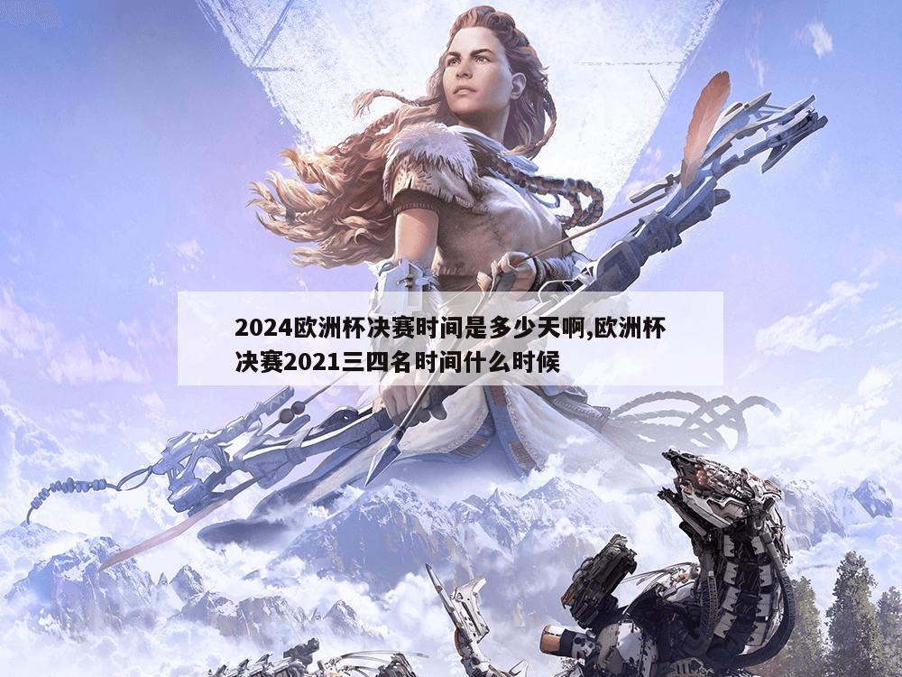 2024欧洲杯决赛时间是多少天啊,欧洲杯决赛2021三四名时间什么时候