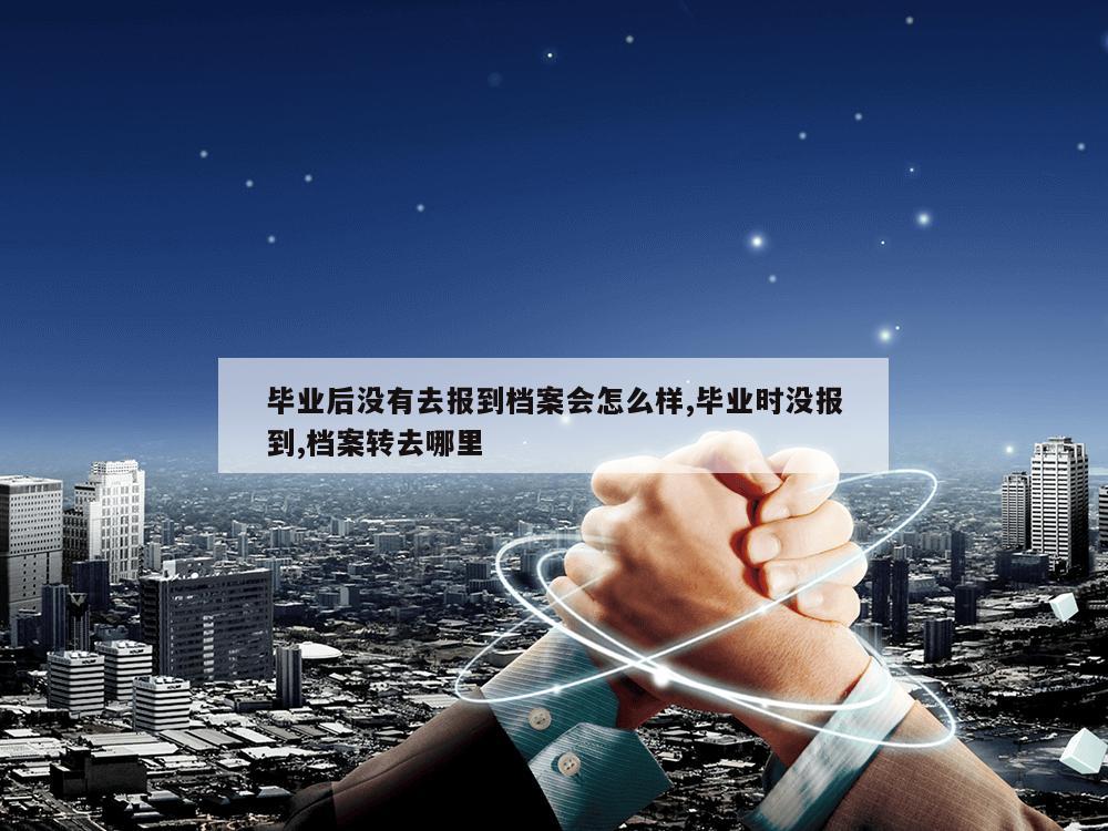 毕业后没有去报到档案会怎么样,毕业时没报到,档案转去哪里